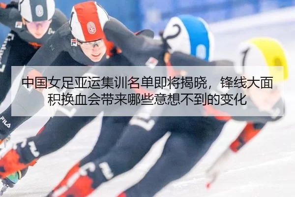 中国女足亚运集训名单即将揭晓，锋线大面积换血会带来哪些意想不到的变化